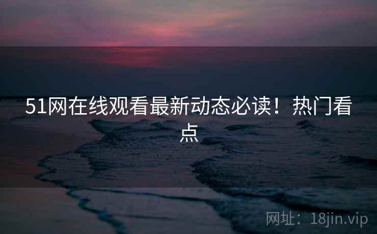 51网在线观看最新动态必读！热门看点