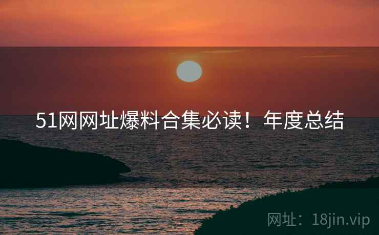 51网网址爆料合集必读！年度总结