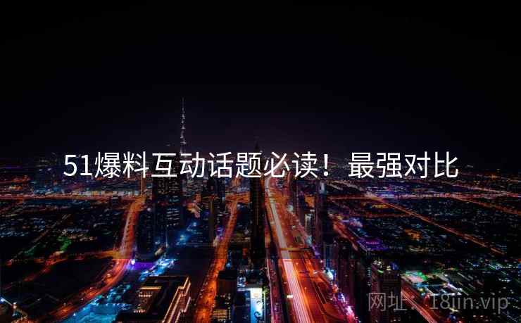 51爆料互动话题必读！最强对比