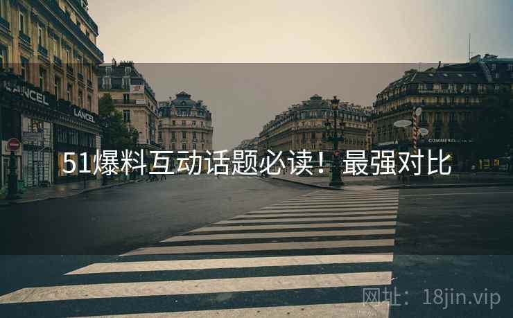 51爆料互动话题必读！最强对比