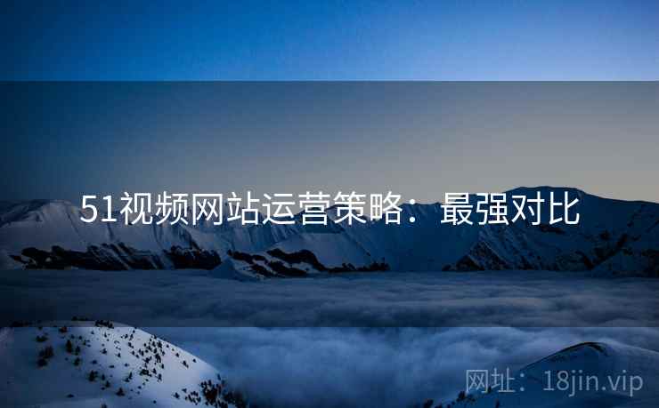 51视频网站运营策略：最强对比