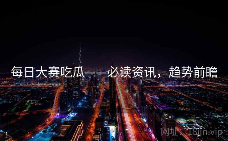 每日大赛吃瓜——必读资讯，趋势前瞻