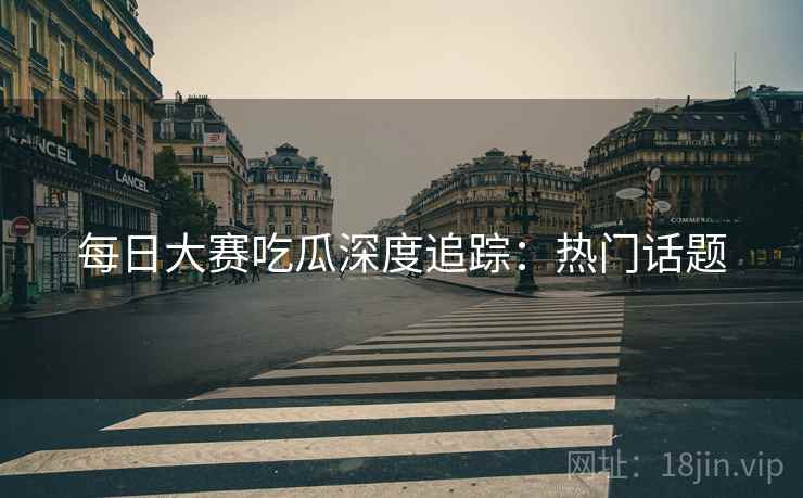 每日大赛吃瓜深度追踪：热门话题