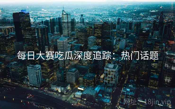 每日大赛吃瓜深度追踪：热门话题