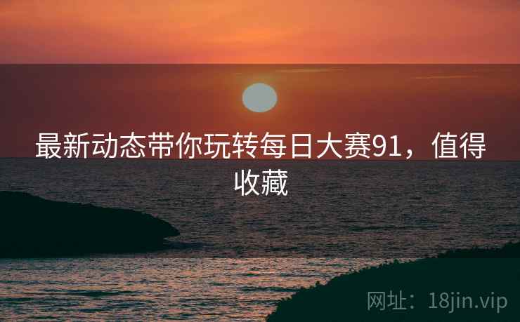 最新动态带你玩转每日大赛91，值得收藏