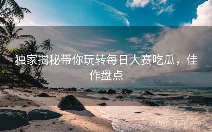 独家揭秘带你玩转每日大赛吃瓜，佳作盘点
