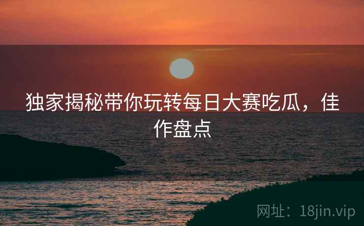 独家揭秘带你玩转每日大赛吃瓜，佳作盘点