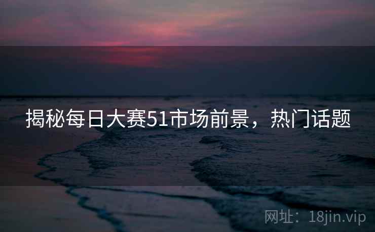 揭秘每日大赛51市场前景，热门话题