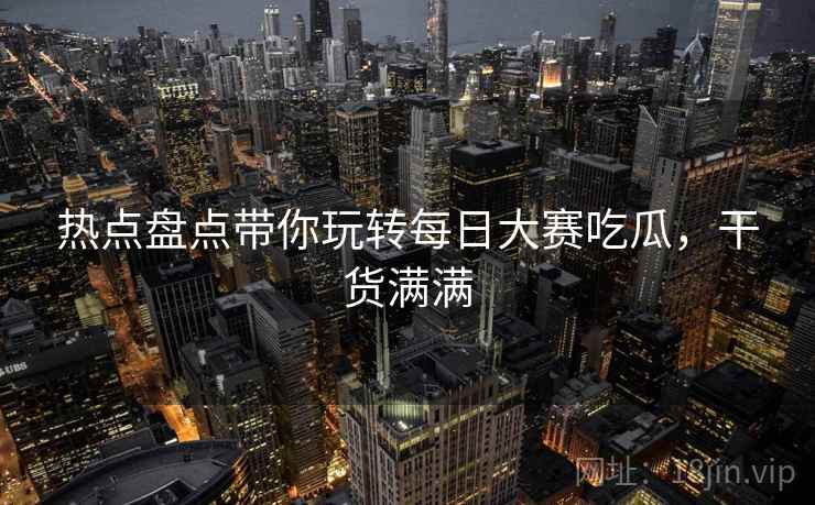热点盘点带你玩转每日大赛吃瓜，干货满满