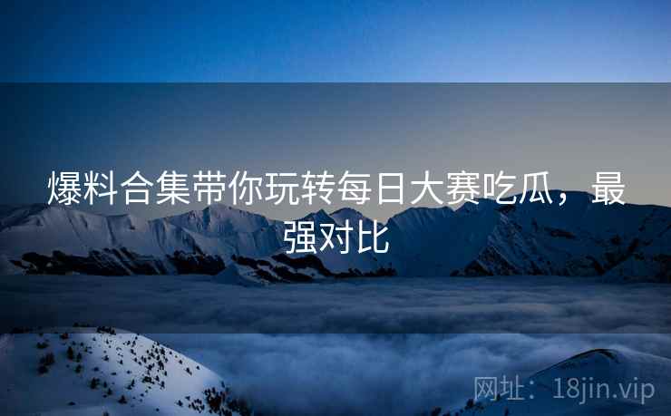 爆料合集带你玩转每日大赛吃瓜，最强对比