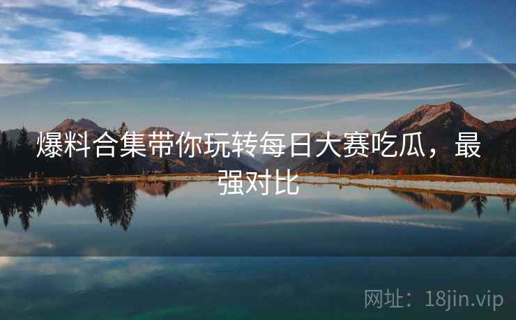 爆料合集带你玩转每日大赛吃瓜，最强对比