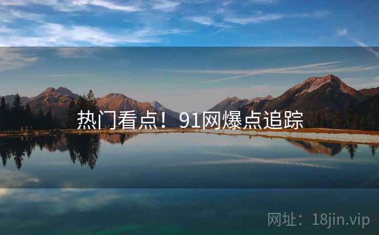 热门看点！91网爆点追踪