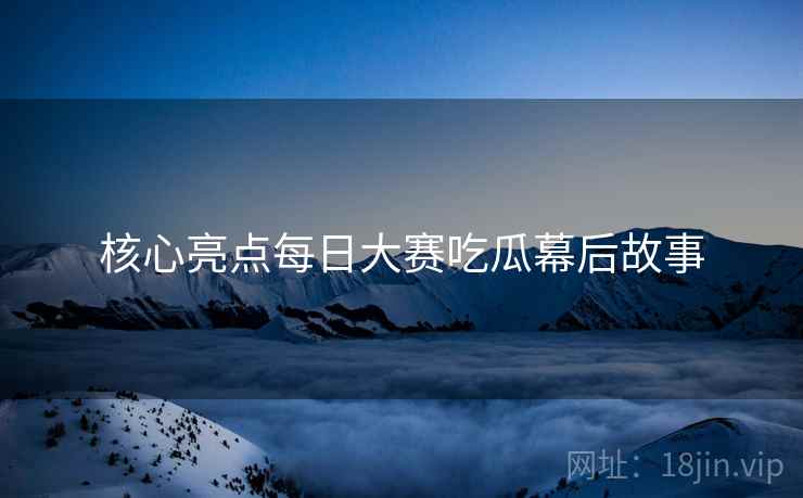 核心亮点每日大赛吃瓜幕后故事
