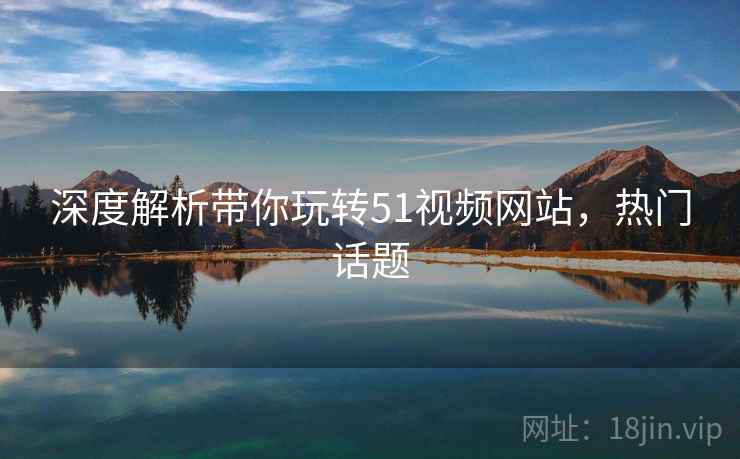 深度解析带你玩转51视频网站，热门话题