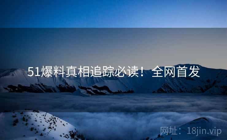 51爆料真相追踪必读！全网首发